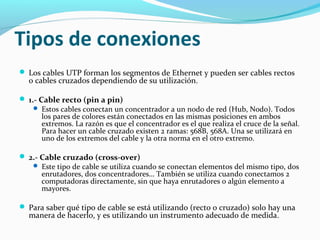 Tipos de conexiones
 Los cables UTP forman los segmentos de Ethernet y pueden ser cables rectos
o cables cruzados dependiendo de su utilización.
 1.- Cable recto (pin a pin)
 Estos cables conectan un concentrador a un nodo de red (Hub, Nodo). Todos
los pares de colores están conectados en las mismas posiciones en ambos
extremos. La razón es que el concentrador es el que realiza el cruce de la señal.
Para hacer un cable cruzado existen 2 ramas: 568B, 568A. Una se utilizará en
uno de los extremos del cable y la otra norma en el otro extremo.
 2.- Cable cruzado (cross-over)
 Este tipo de cable se utiliza cuando se conectan elementos del mismo tipo, dos
enrutadores, dos concentradores… También se utiliza cuando conectamos 2
computadoras directamente, sin que haya enrutadores o algún elemento a
mayores.
 Para saber qué tipo de cable se está utilizando (recto o cruzado) solo hay una
manera de hacerlo, y es utilizando un instrumento adecuado de medida.
 