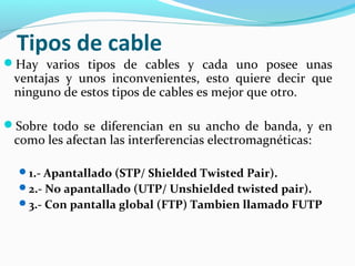 Tipos de cable
Hay varios tipos de cables y cada uno posee unas
ventajas y unos inconvenientes, esto quiere decir que
ninguno de estos tipos de cables es mejor que otro.
Sobre todo se diferencian en su ancho de banda, y en
como les afectan las interferencias electromagnéticas:
1.- Apantallado (STP/ Shielded Twisted Pair).
2.- No apantallado (UTP/ Unshielded twisted pair).
3.- Con pantalla global (FTP) Tambien llamado FUTP
 