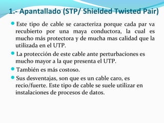 1.- Apantallado (STP/ Shielded Twisted Pair)
Este tipo de cable se caracteriza porque cada par va
recubierto por una maya conductora, la cual es
mucho más protectora y de mucha mas calidad que la
utilizada en el UTP.
La protección de este cable ante perturbaciones es
mucho mayor a la que presenta el UTP.
También es más costoso.
Sus desventajas, son que es un cable caro, es
recio/fuerte. Este tipo de cable se suele utilizar en
instalaciones de procesos de datos.
 