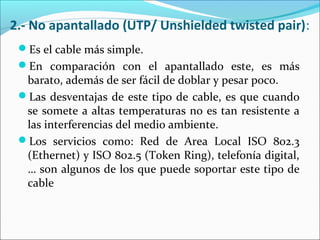 2.- No apantallado (UTP/ Unshielded twisted pair):
Es el cable más simple.
En comparación con el apantallado este, es más
barato, además de ser fácil de doblar y pesar poco.
Las desventajas de este tipo de cable, es que cuando
se somete a altas temperaturas no es tan resistente a
las interferencias del medio ambiente.
Los servicios como: Red de Area Local ISO 802.3
(Ethernet) y ISO 802.5 (Token Ring), telefonía digital,
… son algunos de los que puede soportar este tipo de
cable
 