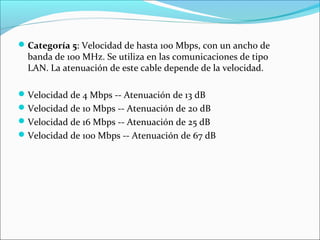 Categoría 5: Velocidad de hasta 100 Mbps, con un ancho de
banda de 100 MHz. Se utiliza en las comunicaciones de tipo
LAN. La atenuación de este cable depende de la velocidad.
Velocidad de 4 Mbps -- Atenuación de 13 dB
Velocidad de 10 Mbps -- Atenuación de 20 dB
Velocidad de 16 Mbps -- Atenuación de 25 dB
Velocidad de 100 Mbps -- Atenuación de 67 dB
 