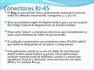 Conectores RJ-45El RJ45 es una interfaz física comúnmente usada para conectar
redes de cableado estructurado, (categorías 4, 5, 5e y 6).
RJ es un acrónimo inglés de Registered Jack que a su vez es parte
del Código Federal de Regulaciones de Estados Unidos.
Posee ocho "pines" o conexiones eléctricas, que normalmente se
usan como extremos de cables de par trenzado.
Es utilizada comúnmente con estándares como TIA/EIA-568-B,
que define la disposición de los pines o wiring pinout.
Una aplicación común es su uso en cables de red Ethernet,
donde suelen usarse 8 pines (4 pares). Otras aplicaciones
incluyen terminaciones de teléfonos (4 pines o 2 pares) por
ejemplo en Francia y Alemania, otros servicios de red como
RDSI y T1 e incluso RS-232.
 