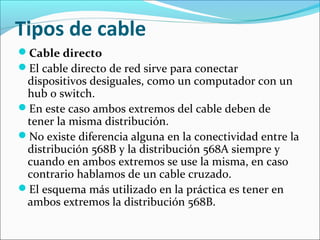 Tipos de cable
Cable directo
El cable directo de red sirve para conectar
dispositivos desiguales, como un computador con un
hub o switch.
En este caso ambos extremos del cable deben de
tener la misma distribución.
No existe diferencia alguna en la conectividad entre la
distribución 568B y la distribución 568A siempre y
cuando en ambos extremos se use la misma, en caso
contrario hablamos de un cable cruzado.
El esquema más utilizado en la práctica es tener en
ambos extremos la distribución 568B.
 