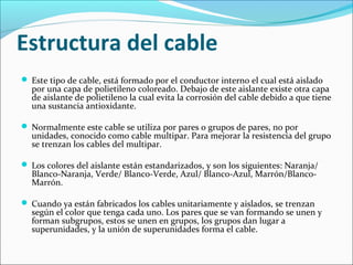 Estructura del cable
 Este tipo de cable, está formado por el conductor interno el cual está aislado
por una capa de polietileno coloreado. Debajo de este aislante existe otra capa
de aislante de polietileno la cual evita la corrosión del cable debido a que tiene
una sustancia antioxidante.
 Normalmente este cable se utiliza por pares o grupos de pares, no por
unidades, conocido como cable multipar. Para mejorar la resistencia del grupo
se trenzan los cables del multipar.
 Los colores del aislante están estandarizados, y son los siguientes: Naranja/
Blanco-Naranja, Verde/ Blanco-Verde, Azul/ Blanco-Azul, Marrón/Blanco-
Marrón.
 Cuando ya están fabricados los cables unitariamente y aislados, se trenzan
según el color que tenga cada uno. Los pares que se van formando se unen y
forman subgrupos, estos se unen en grupos, los grupos dan lugar a
superunidades, y la unión de superunidades forma el cable.
 