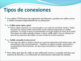 Tipos de conexiones
 Los cables UTP forman los segmentos de Ethernet y pueden ser cables rectos
o cables cruzados dependiendo de su utilización.
 1.- Cable recto (pin a pin)
 Estos cables conectan un concentrador a un nodo de red (Hub, Nodo). Todos
los pares de colores están conectados en las mismas posiciones en ambos
extremos. La razón es que el concentrador es el que realiza el cruce de la señal.
Para hacer un cable cruzado existen 2 ramas: 568B, 568A. Una se utilizará en
uno de los extremos del cable y la otra norma en el otro extremo.
 2.- Cable cruzado (cross-over)
 Este tipo de cable se utiliza cuando se conectan elementos del mismo tipo, dos
enrutadores, dos concentradores… También se utiliza cuando conectamos 2
computadoras directamente, sin que haya enrutadores o algún elemento a
mayores.
 Para saber qué tipo de cable se está utilizando (recto o cruzado) solo hay una
manera de hacerlo, y es utilizando un instrumento adecuado de medida.
 