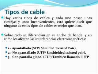 Tipos de cable
Hay varios tipos de cables y cada uno posee unas
ventajas y unos inconvenientes, esto quiere decir que
ninguno de estos tipos de cables es mejor que otro.
Sobre todo se diferencian en su ancho de banda, y en
como les afectan las interferencias electromagnéticas:
1.- Apantallado (STP/ Shielded Twisted Pair).
2.- No apantallado (UTP/ Unshielded twisted pair).
3.- Con pantalla global (FTP) Tambien llamado FUTP
 