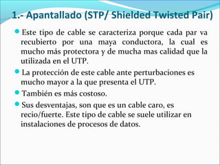 1.- Apantallado (STP/ Shielded Twisted Pair)
Este tipo de cable se caracteriza porque cada par va
recubierto por una maya conductora, la cual es
mucho más protectora y de mucha mas calidad que la
utilizada en el UTP.
La protección de este cable ante perturbaciones es
mucho mayor a la que presenta el UTP.
También es más costoso.
Sus desventajas, son que es un cable caro, es
recio/fuerte. Este tipo de cable se suele utilizar en
instalaciones de procesos de datos.
 