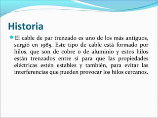 Historia
El cable de par trenzado es uno de los más antiguos,
surgió en 1985. Este tipo de cable está formado por
hilos, que son de cobre o de aluminio y estos hilos
están trenzados entre sí para que las propiedades
eléctricas estén estables y también, para evitar las
interferencias que pueden provocar los hilos cercanos.
 