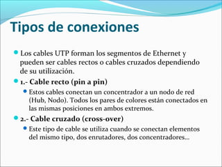 Tipos de conexiones
Los cables UTP forman los segmentos de Ethernet y
pueden ser cables rectos o cables cruzados dependiendo
de su utilización.
1.- Cable recto (pin a pin)
Estos cables conectan un concentrador a un nodo de red
(Hub, Nodo). Todos los pares de colores están conectados en
las mismas posiciones en ambos extremos.
2.- Cable cruzado (cross-over)
Este tipo de cable se utiliza cuando se conectan elementos
del mismo tipo, dos enrutadores, dos concentradores…
 