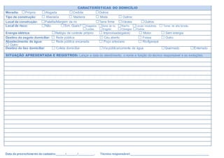 CARACTERÍSTICAS DO DOMICÍLIO
Moradia: □Própria □Alugada □Cedida □Outros:
Tipo de construção: □ Alvenaria □ Madeira □ Mista □ Outros:
Local da construção: □Palafita/Margem de rio □Terra firme □Várzea □Outros:
Local de risco: □Não □Sim. Quais? □Alagados. □Beira de rio. □Riacho □Locais insalubres. □Torres de alta tensão.
□Lixões. □Esgoto □Córregos □Outros:
Energia elétrica: □Relógio de controle próprio □ Improvisada(gatos) □ Motor □ Sem energia
Destino do esgoto domiciliar: □ Rede pública □ Céu aberto □ Fossa □ Outro:
Abastecimento de água: □ Rede pública encanada □ Poço artesiano □ Rio/Igarapé
□ Outro:
Destino do lixo domiciliar: □ Coleta domiciliar □Via pública/corrente de água □Queimado □Enterrado
SITUAÇÃO APRESENTADA E REGISTROS: Lançar a data do atendimento, o nome e função do técnico responsável e as evoluções.
Data da preenchimento do cadastro:______/_______/__________. Técnico responsável:_________________________________________________
 