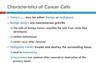 Characteristics of Cancer Cells
10
 Tumors …. may be either benign or malignant.
 Benign tumors are noncancerous growths
 The cells of benign tumors resemble the cells from which they
developed.
 seldom metastasize
 rarely recur after removal
 Malignant tumors invade and destroy the surrounding tissue.
 tend to metastasize
 recurrences are common after removal or destruction of the
primary tumor.
 
