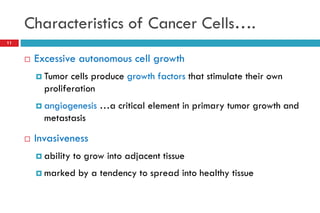 Characteristics of Cancer Cells….
11
 Excessive autonomous cell growth
 Tumor cells produce growth factors that stimulate their own
proliferation
 angiogenesis …a critical element in primary tumor growth and
metastasis
 Invasiveness
 ability to grow into adjacent tissue
 marked by a tendency to spread into healthy tissue
 