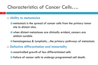 Characteristics of Cancer Cells….
12
 Ability to metastasize
 metastasis is the spread of cancer cells from the primary tumor
site to distant sites.
 when distant metastases are clinically evident, cancers are
seldom curable.
 hematogenous & lymphatic…the primary pathways of metastasis
 Defective differentiation and immortality
 uncontrolled growth of less differentiated cells
 failure of cancer cells to undergo programmed cell death.
 