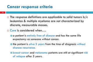 Cancer response criteria
13
 The response definitions are applicable to solid tumors b/c
leukemias & multiple myeloma are not characterized by
discrete, measurable masses.
 Cure is considered when….
 a patient is entirely free of disease and has the same life
expectancy as someone without cancer.
 the patient is alive 5 years from the time of diagnosis without
disease recurrence.
 breast cancer and melanoma patients are still at significant risk
of relapse after 5 years.
 