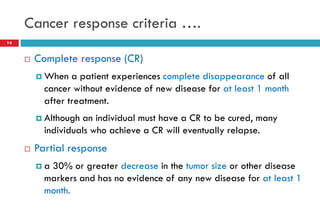 Cancer response criteria ….
14
 Complete response (CR)
 When a patient experiences complete disappearance of all
cancer without evidence of new disease for at least 1 month
after treatment.
 Although an individual must have a CR to be cured, many
individuals who achieve a CR will eventually relapse.
 Partial response
 a 30% or greater decrease in the tumor size or other disease
markers and has no evidence of any new disease for at least 1
month.
 