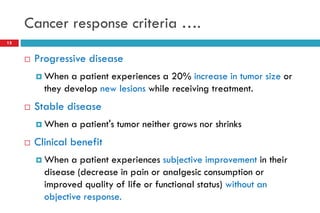 Cancer response criteria ….
15
 Progressive disease
 When a patient experiences a 20% increase in tumor size or
they develop new lesions while receiving treatment.
 Stable disease
 When a patient's tumor neither grows nor shrinks
 Clinical benefit
 When a patient experiences subjective improvement in their
disease (decrease in pain or analgesic consumption or
improved quality of life or functional status) without an
objective response.
 