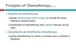 Principles of Chemotherapy….
18
 Neoadjuvant chemotherapy
 giving chemotherapy before surgery to de-bulk the tumor,
making its removal easier.
 combination of chemotherapy and radiation therapy can be
used.
 Consolidation or intensification chemotherapy
 giving chemotherapy to sustain a remission once a remission is
achieved.
 