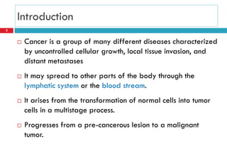 Introduction
 Cancer is a group of many different diseases characterized
by uncontrolled cellular growth, local tissue invasion, and
distant metastases
 It may spread to other parts of the body through the
lymphatic system or the blood stream.
 It arises from the transformation of normal cells into tumor
cells in a multistage process.
 Progresses from a pre-cancerous lesion to a malignant
tumor.
2
 