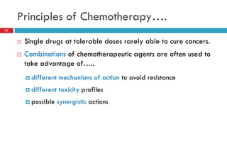 Principles of Chemotherapy….
21
 Single drugs at tolerable doses rarely able to cure cancers.
 Combinations of chemotherapeutic agents are often used to
take advantage of…..
 different mechanisms of action to avoid resistance
 different toxicity profiles
 possible synergistic actions
 