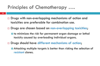 Principles of Chemotherapy ….
22
 Drugs with non-overlapping mechanisms of action and
toxicities are preferable for combination use.
 Drugs are chosen based on non-overlapping toxicities;
 to minimizes the risk for permanent organ damage or lethal
toxicity caused by overloading individual organs.
 Drugs should have different mechanisms of action;
 Attacking multiple targets is better than risking the selection of
resistant clones.
 