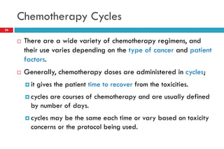 Chemotherapy Cycles
24
 There are a wide variety of chemotherapy regimens, and
their use varies depending on the type of cancer and patient
factors.
 Generally, chemotherapy doses are administered in cycles;
 it gives the patient time to recover from the toxicities.
 cycles are courses of chemotherapy and are usually defined
by number of days.
 cycles may be the same each time or vary based on toxicity
concerns or the protocol being used.
 
