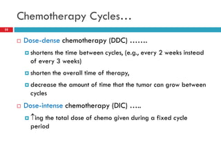 Chemotherapy Cycles…
25
 Dose-dense chemotherapy (DDC) …….
 shortens the time between cycles, (e.g., every 2 weeks instead
of every 3 weeks)
 shorten the overall time of therapy,
 decrease the amount of time that the tumor can grow between
cycles
 Dose-intense chemotherapy (DIC) …..
 ing the total dose of chemo given during a fixed cycle
period
 
