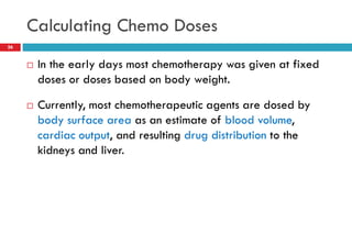 Calculating Chemo Doses
26
 In the early days most chemotherapy was given at fixed
doses or doses based on body weight.
 Currently, most chemotherapeutic agents are dosed by
body surface area as an estimate of blood volume,
cardiac output, and resulting drug distribution to the
kidneys and liver.
 