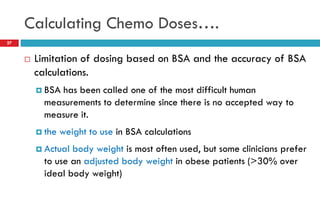 Calculating Chemo Doses….
27
 Limitation of dosing based on BSA and the accuracy of BSA
calculations.
 BSA has been called one of the most difficult human
measurements to determine since there is no accepted way to
measure it.
 the weight to use in BSA calculations
 Actual body weight is most often used, but some clinicians prefer
to use an adjusted body weight in obese patients (>30% over
ideal body weight)
 