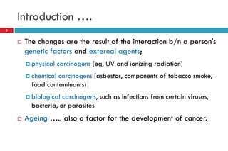 Introduction ….
3
 The changes are the result of the interaction b/n a person's
genetic factors and external agents;
 physical carcinogens [eg, UV and ionizing radiation]
 chemical carcinogens [asbestos, components of tobacco smoke,
food contaminants)
 biological carcinogens, such as infections from certain viruses,
bacteria, or parasites
 Ageing ….. also a factor for the development of cancer.
 