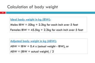 Calculation of body weight
30
Ideal body weight in kg (IBW):
Males IBW = 50kg + 2.3kg for each inch over 5 feet
Females IBW = 45.5kg + 2.3kg for each inch over 5 feet
Adjusted body weight in kg (ABW):
ABW = IBW + 0.4 x (actual weight - IBW), or
ABW = (IBW + actual weight) / 2
 