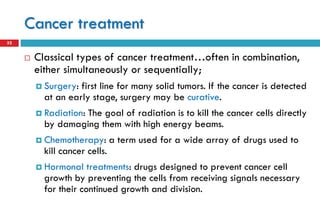 Cancer treatment
32
 Classical types of cancer treatment…often in combination,
either simultaneously or sequentially;
 Surgery: first line for many solid tumors. If the cancer is detected
at an early stage, surgery may be curative.
 Radiation: The goal of radiation is to kill the cancer cells directly
by damaging them with high energy beams.
 Chemotherapy: a term used for a wide array of drugs used to
kill cancer cells.
 Hormonal treatments: drugs designed to prevent cancer cell
growth by preventing the cells from receiving signals necessary
for their continued growth and division.
 