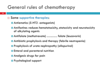 General rules of chemotherapy
33
 Some supportive therapies:
 Antiemetics (5-HT3 -antagonists)
 Amifostine: reduces hematotoxicity, ototoxicity and neurotoxicity
of alkylating agents
 Antifolate (methotrexate) ………. folate (leucovorin)
 Antibiotic prophylaxis and therapy (febrile neutropenia)
 Prophylaxis of urate nephropathy (allopurinol)
 Enteral and parenteral nutrition
 Analgesic drugs for pain
 Psychological support
 