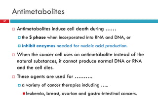 Antimetabolites
37
 Antimetabolites induce cell death during ……
 the S phase when incorporated into RNA and DNA, or
 inhibit enzymes needed for nucleic acid production.
 When the cancer cell uses an antimetabolite instead of the
natural substances, it cannot produce normal DNA or RNA
and the cell dies.
 These agents are used for ……….
 a variety of cancer therapies including …..
 leukemia, breast, ovarian and gastro-intestinal cancers.
 