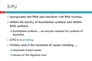 5-FU
39
 Incorporates into RNA and interferes with RNA function;
 Inhibits the activity of thymidylate synthase and inhibits
DNA synthesis.
 thymidylate synthase …an enzyme required for synthesis of
thymidine.
 5-FU is a prodrug
 Widely used in the treatment of cancer including …
 colorectal, breast cancer
 cancers of the digestive tract
 