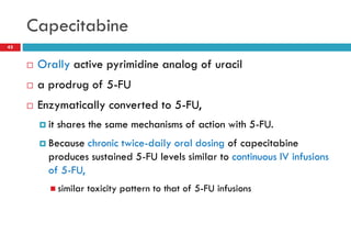Capecitabine
43
 Orally active pyrimidine analog of uracil
 a prodrug of 5-FU
 Enzymatically converted to 5-FU,
 it shares the same mechanisms of action with 5-FU.
 Because chronic twice-daily oral dosing of capecitabine
produces sustained 5-FU levels similar to continuous IV infusions
of 5-FU,
 similar toxicity pattern to that of 5-FU infusions
 