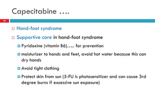 Capecitabine ….
 Hand-foot syndrome
 Supportive care in hand-foot syndrome
 Pyridoxine (vitamin B6)….. for prevention
 moisturizer to hands and feet, avoid hot water because this can
dry hands
 Avoid tight clothing
 Protect skin from sun (5-FU is photosensitizer and can cause 3rd
degree burns if excessive sun exposure)
44
 