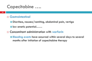 Capecitabine ….
 Gastrointestinal
 Diarrhea, nausea/vomiting, abdominal pain, vertigo
 low emetic potential……
 Concomitant administration with warfarin
 Bleeding events have occurred within several days to several
months after initiation of capecitabine therapy
45
 