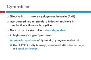 Cytarabine
46
 Effective in …… acute myelogenous leukemia (AML)
 Incorporated into all standard induction regimens in
combination with an anthracycline.
 The toxicity of cytarabine is dose dependent.
 At high-dose (>1 g/m2 per dose)
 cerebellar syndrome of dysarthria, nystagmus, and ataxia.
 Risk of CNS toxicity is strongly correlated with advanced age
and renal dysfunction.
 