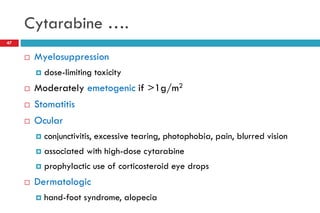 Cytarabine ….
47
 Myelosuppression
 dose-limiting toxicity
 Moderately emetogenic if >1g/m2
 Stomatitis
 Ocular
 conjunctivitis, excessive tearing, photophobia, pain, blurred vision
 associated with high-dose cytarabine
 prophylactic use of corticosteroid eye drops
 Dermatologic
 hand-foot syndrome, alopecia
 