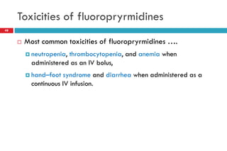 Toxicities of fluoropryrmidines
48
 Most common toxicities of fluoropryrmidines ….
 neutropenia, thrombocytopenia, and anemia when
administered as an IV bolus,
 hand–foot syndrome and diarrhea when administered as a
continuous IV infusion.
 
