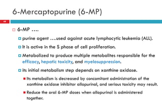 6-Mercaptopurine (6-MP)
49
 6-MP ….
 purine agent ….used against acute lymphocytic leukemia (ALL).
 It is active in the S phase of cell proliferation.
 Metabolized to produce multiple metabolites responsible for the
efficacy, hepatic toxicity, and myelosuppression.
 its initial metabolism step depends on xanthine oxidase.
 Its metabolism is decreased by concomitant administration of the
xanthine oxidase inhibitor allopurinol, and serious toxicity may result.
 Reduce the oral 6-MP doses when allopurinol is administered
together.
 
