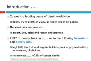 Introduction ….
5
 Cancer is a leading cause of death worldwide,
 nearly 10 m deaths in 2020, or nearly one in six deaths.
 The most common cancers ….
 breast, lung, colon and rectum and prostate
 1/3rd of deaths from ca …. due to the following behavioral
and dietary risks:
 high BMI, low fruit and vegetable intake, lack of physical activity,
tobacco use, alcohol use.
 tobacco use ….. ~22% of cancer deaths
https://www.who.int/news-room/fact-sheets/detail/cancer
 