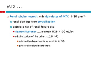MTX …
53
 Renal tubular necrosis with high-doses of MTX (1-30 g/m2)
 renal damage from crystallization
 decrease risk of renal failure by;
 vigorous hydration ….(maintain UOP >100 mL/hr)
 alkalinization of the urine ….(pH >7)
 add sodium bicarbonate or acetate to IVF,
 give oral sodium bicarbonate
 