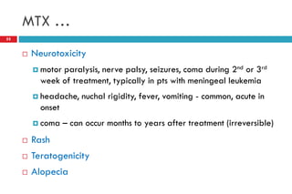 MTX …
55
 Neurotoxicity
 motor paralysis, nerve palsy, seizures, coma during 2nd or 3rd
week of treatment, typically in pts with meningeal leukemia
 headache, nuchal rigidity, fever, vomiting - common, acute in
onset
 coma – can occur months to years after treatment (irreversible)
 Rash
 Teratogenicity
 Alopecia
 