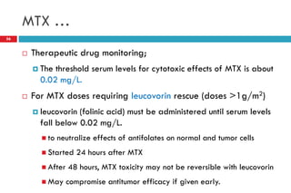 MTX …
56
 Therapeutic drug monitoring;
 The threshold serum levels for cytotoxic effects of MTX is about
0.02 mg/L.
 For MTX doses requiring leucovorin rescue (doses >1g/m2)
 leucovorin (folinic acid) must be administered until serum levels
fall below 0.02 mg/L.
 to neutralize effects of antifolates on normal and tumor cells
 Started 24 hours after MTX
 After 48 hours, MTX toxicity may not be reversible with leucovorin
 May compromise antitumor efficacy if given early.
 