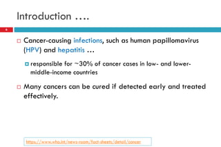 Introduction ….
 Cancer-causing infections, such as human papillomavirus
(HPV) and hepatitis …
 responsible for ~30% of cancer cases in low- and lower-
middle-income countries
 Many cancers can be cured if detected early and treated
effectively.
6
https://www.who.int/news-room/fact-sheets/detail/cancer
 