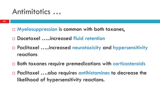 Antimitotics …
61
 Myelosuppression is common with both taxanes,
 Docetaxel …..increased fluid retention
 Paclitaxel …..increased neurotoxicity and hypersensitivity
reactions
 Both taxanes require premedications with corticosteroids
 Paclitaxel ….also requires antihistamines to decrease the
likelihood of hypersensitivity reactions.
 
