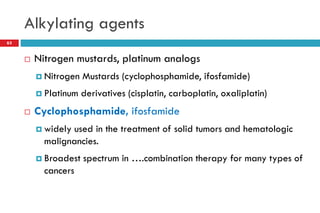 Alkylating agents
63
 Nitrogen mustards, platinum analogs
 Nitrogen Mustards (cyclophosphamide, ifosfamide)
 Platinum derivatives (cisplatin, carboplatin, oxaliplatin)
 Cyclophosphamide, ifosfamide
 widely used in the treatment of solid tumors and hematologic
malignancies.
 Broadest spectrum in ….combination therapy for many types of
cancers
 