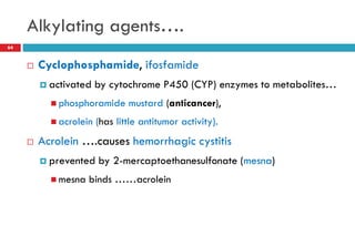 Alkylating agents….
64
 Cyclophosphamide, ifosfamide
 activated by cytochrome P450 (CYP) enzymes to metabolites…
 phosphoramide mustard (anticancer),
 acrolein (has little antitumor activity).
 Acrolein ….causes hemorrhagic cystitis
 prevented by 2-mercaptoethanesulfonate (mesna)
 mesna binds ……acrolein
 