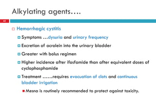 Alkylating agents….
65
 Hemorrhagic cystitis
 Symptoms …dysuria and urinary frequency
 Excretion of acrolein into the urinary bladder
 Greater with bolus regimen
 Higher incidence after ifosfamide than after equivalent doses of
cyclophosphamide
 Treatment ……requires evacuation of clots and continuous
bladder irrigation
 Mesna is routinely recommended to protect against toxicity.
 